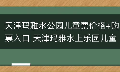 天津玛雅水公园儿童票价格+购票入口 天津玛雅水上乐园儿童票价
