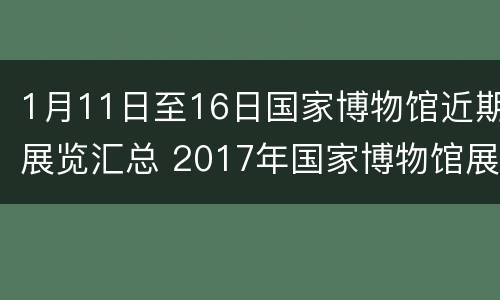 1月11日至16日国家博物馆近期展览汇总 2017年国家博物馆展览