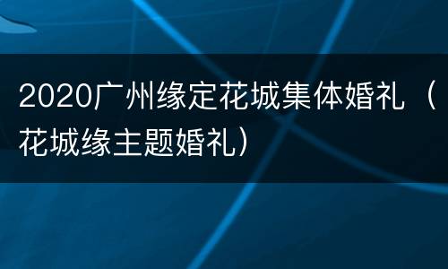 2020广州缘定花城集体婚礼（花城缘主题婚礼）