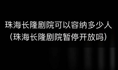 珠海长隆剧院可以容纳多少人（珠海长隆剧院暂停开放吗）