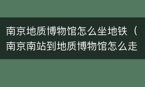 南京地质博物馆怎么坐地铁（南京南站到地质博物馆怎么走）