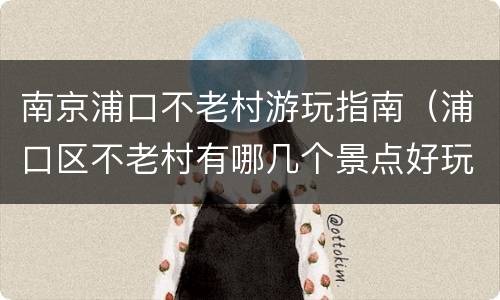 南京浦口不老村游玩指南（浦口区不老村有哪几个景点好玩的地方）