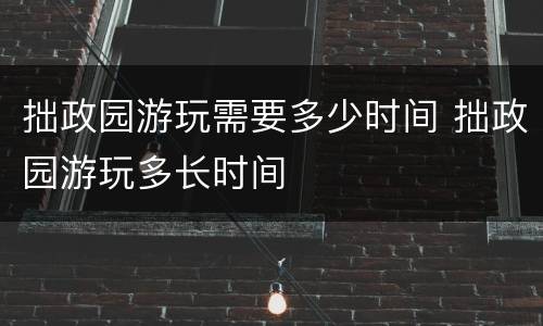 拙政园游玩需要多少时间 拙政园游玩多长时间