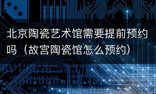 北京陶瓷艺术馆需要提前预约吗（故宫陶瓷馆怎么预约）