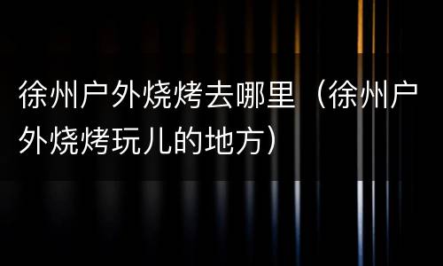 徐州户外烧烤去哪里（徐州户外烧烤玩儿的地方）