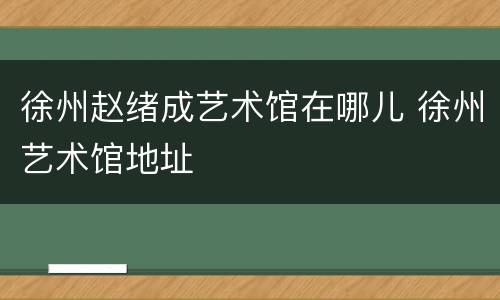 徐州赵绪成艺术馆在哪儿 徐州艺术馆地址