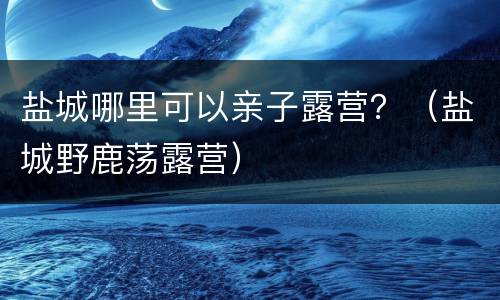盐城哪里可以亲子露营？（盐城野鹿荡露营）