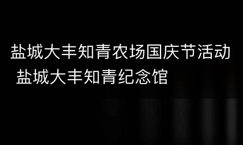 盐城大丰知青农场国庆节活动 盐城大丰知青纪念馆