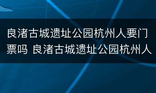 良渚古城遗址公园杭州人要门票吗 良渚古城遗址公园杭州人要门票吗多少钱