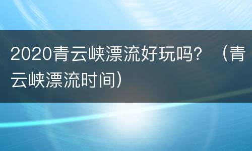 2020青云峡漂流好玩吗？（青云峡漂流时间）