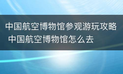 中国航空博物馆参观游玩攻略 中国航空博物馆怎么去