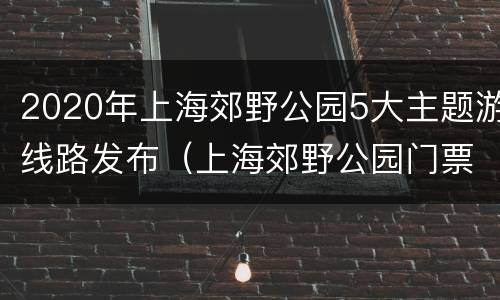 2020年上海郊野公园5大主题游线路发布（上海郊野公园门票价格2020）