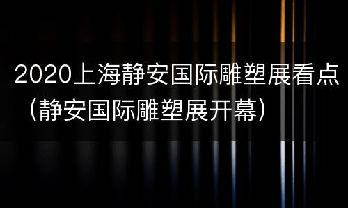 2020上海静安国际雕塑展看点（静安国际雕塑展开幕）