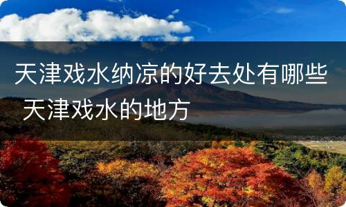 天津戏水纳凉的好去处有哪些 天津戏水的地方