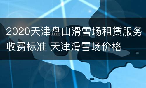 2020天津盘山滑雪场租赁服务收费标准 天津滑雪场价格