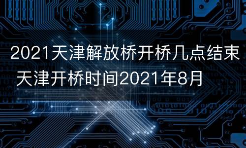 2021天津解放桥开桥几点结束 天津开桥时间2021年8月