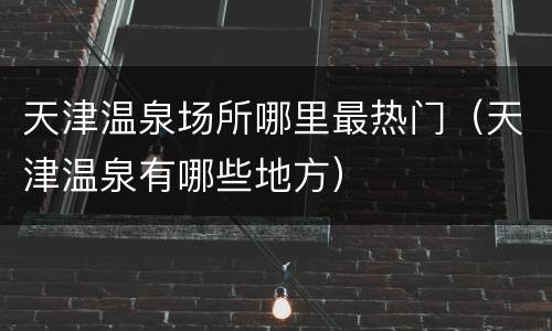 天津温泉场所哪里最热门（天津温泉有哪些地方）