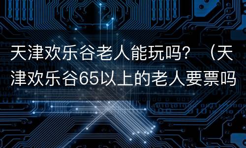 天津欢乐谷老人能玩吗？（天津欢乐谷65以上的老人要票吗）