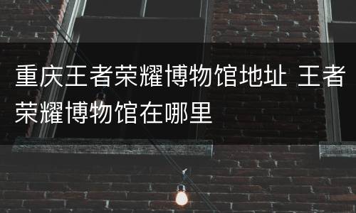 重庆王者荣耀博物馆地址 王者荣耀博物馆在哪里