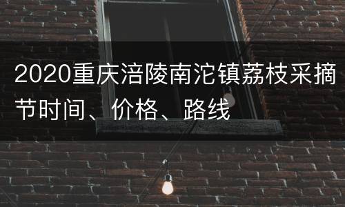 2020重庆涪陵南沱镇荔枝采摘节时间、价格、路线