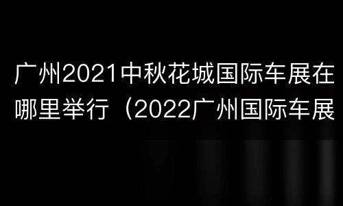广州2021中秋花城国际车展在哪里举行（2022广州国际车展）