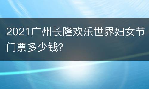 2021广州长隆欢乐世界妇女节门票多少钱？