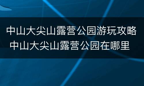 中山大尖山露营公园游玩攻略 中山大尖山露营公园在哪里