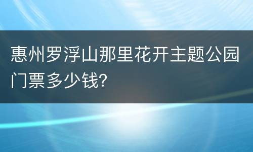 惠州罗浮山那里花开主题公园门票多少钱？