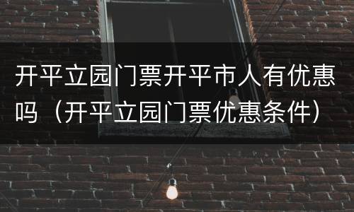 开平立园门票开平市人有优惠吗（开平立园门票优惠条件）