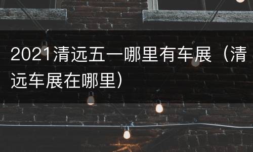 2021清远五一哪里有车展（清远车展在哪里）