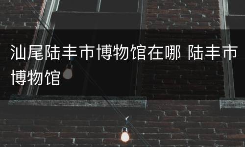 汕尾陆丰市博物馆在哪 陆丰市博物馆