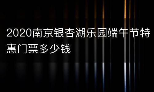 2020南京银杏湖乐园端午节特惠门票多少钱