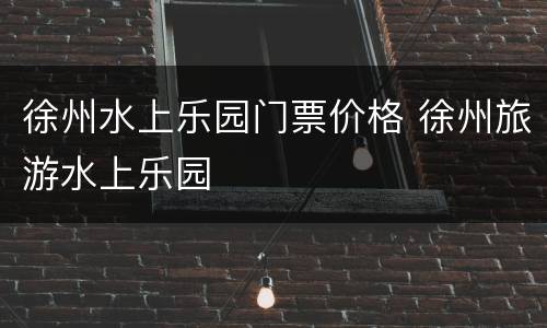 徐州水上乐园门票价格 徐州旅游水上乐园