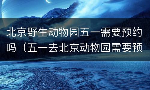 北京野生动物园五一需要预约吗（五一去北京动物园需要预约吗）