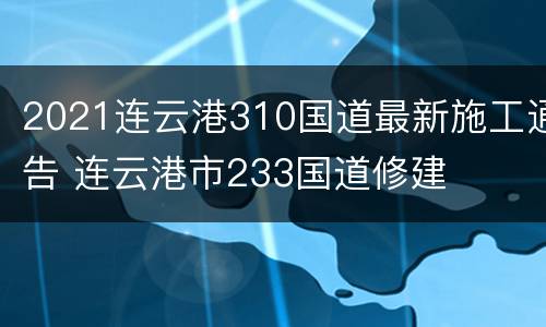2021连云港310国道最新施工通告 连云港市233国道修建