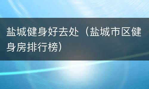 盐城健身好去处（盐城市区健身房排行榜）