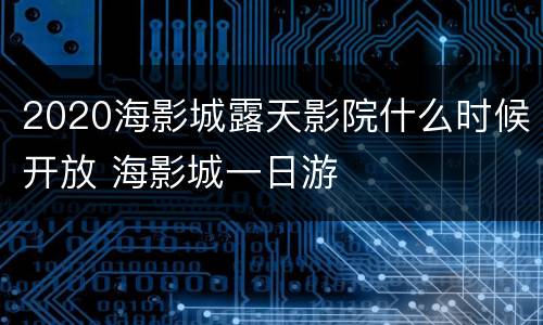 2020海影城露天影院什么时候开放 海影城一日游