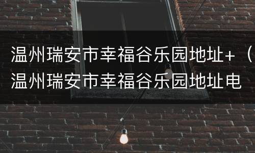 温州瑞安市幸福谷乐园地址+（温州瑞安市幸福谷乐园地址电话）