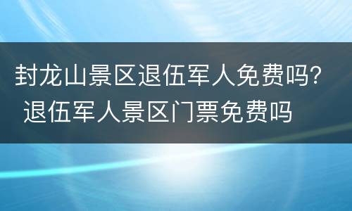 封龙山景区退伍军人免费吗？ 退伍军人景区门票免费吗