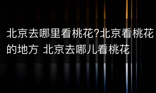 北京去哪里看桃花?北京看桃花的地方 北京去哪儿看桃花