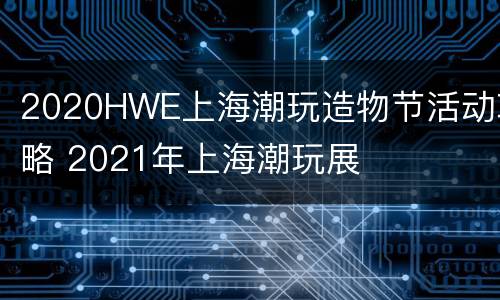 2020HWE上海潮玩造物节活动攻略 2021年上海潮玩展