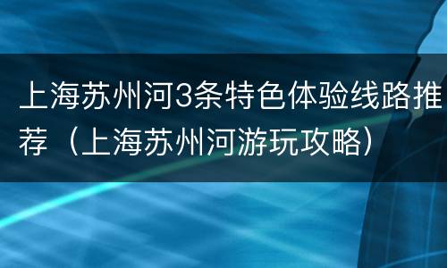 上海苏州河3条特色体验线路推荐（上海苏州河游玩攻略）