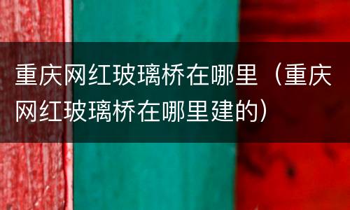 重庆网红玻璃桥在哪里（重庆网红玻璃桥在哪里建的）