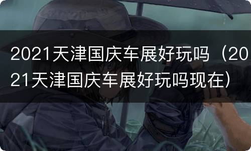 2021天津国庆车展好玩吗（2021天津国庆车展好玩吗现在）