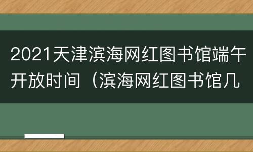 2021天津滨海网红图书馆端午开放时间（滨海网红图书馆几点关门）