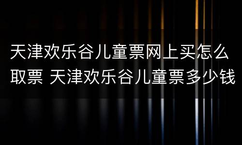 天津欢乐谷儿童票网上买怎么取票 天津欢乐谷儿童票多少钱一张