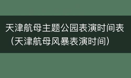 天津航母主题公园表演时间表（天津航母风暴表演时间）