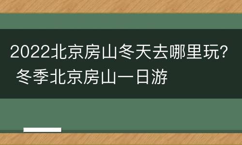 2022北京房山冬天去哪里玩？ 冬季北京房山一日游