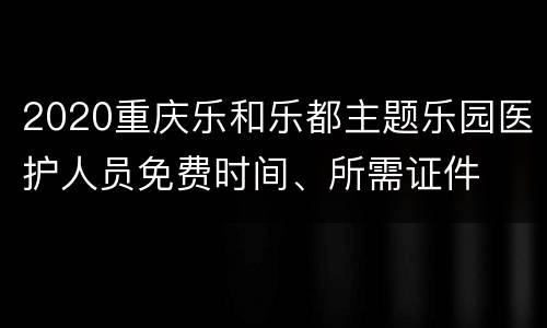 2020重庆乐和乐都主题乐园医护人员免费时间、所需证件