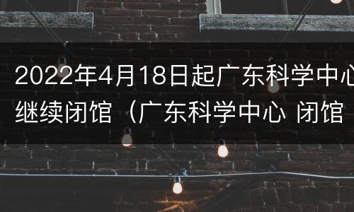 2022年4月18日起广东科学中心继续闭馆（广东科学中心 闭馆）